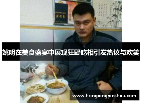 姚明在美食盛宴中展现狂野吃相引发热议与欢笑