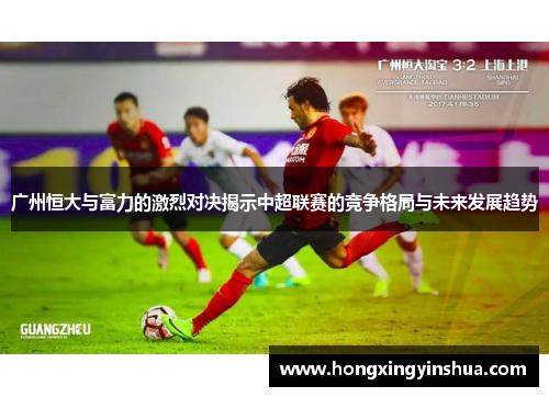 广州恒大与富力的激烈对决揭示中超联赛的竞争格局与未来发展趋势