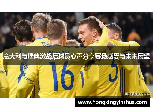 意大利与瑞典激战后球员心声分享赛场感受与未来展望